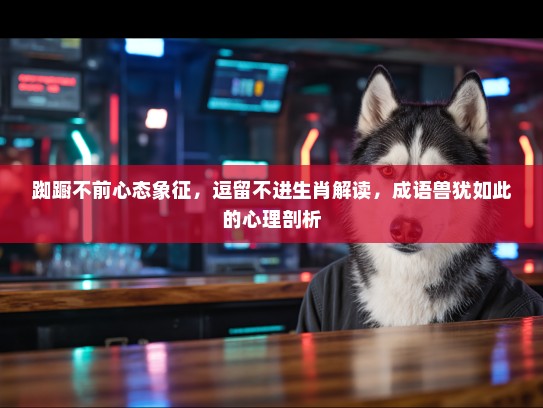 踟蹰不前心态象征，逗留不进生肖解读，成语兽犹如此的心理剖析