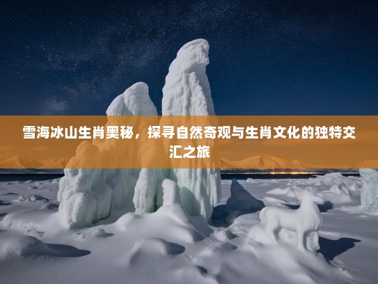 雪海冰山生肖奥秘,探寻自然奇观与生肖文化的独特交汇之旅 雪海冰山生肖奥秘,探寻自然奇观与生肖文化的独特交汇之旅