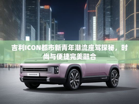 吉利ICON都市新青年潮流座驾探秘,时尚与便捷完美融合 吉利ICON都市新青年潮流座驾探秘,时尚与便捷完美融合