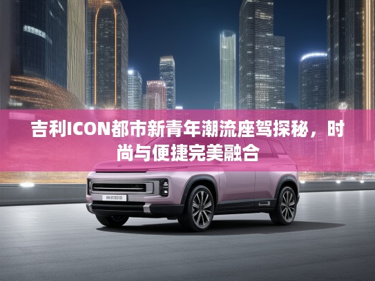 吉利ICON都市新青年潮流座驾探秘,时尚与便捷完美融合 吉利ICON都市新青年潮流座驾探秘,时尚与便捷完美融合
