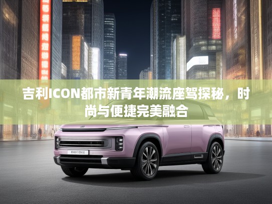 吉利ICON都市新青年潮流座驾探秘,时尚与便捷完美融合 吉利ICON都市新青年潮流座驾探秘,时尚与便捷完美融合