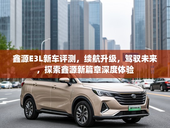 鑫源E3L新车评测,续航升级,驾驭未来,探索鑫源新篇章深度体验 鑫源E3L新车评测,续航升级,驾驭未来,探索鑫源新篇章深度体验