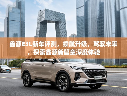 鑫源E3L新车评测,续航升级,驾驭未来,探索鑫源新篇章深度体验 鑫源E3L新车评测,续航升级,驾驭未来,探索鑫源新篇章深度体验