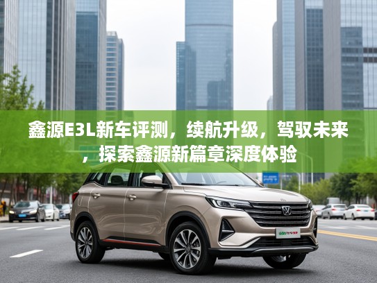 鑫源E3L新车评测,续航升级,驾驭未来,探索鑫源新篇章深度体验 鑫源E3L新车评测,续航升级,驾驭未来,探索鑫源新篇章深度体验