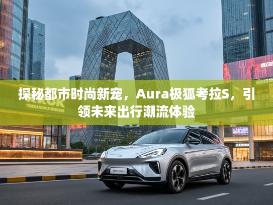探秘都市时尚新宠,Aura极狐考拉S,引领未来出行潮流体验 探秘都市时尚新宠,Aura极狐考拉S,引领未来出行潮流体验