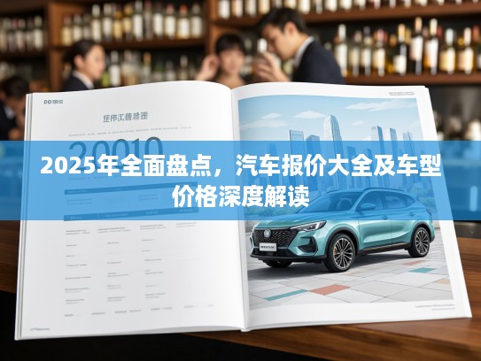 2025年全面盘点,汽车报价大全及车型价格深度解读 2025年全面盘点,汽车报价大全及车型价格深度解读