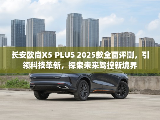 长安欧尚X5 PLUS 2025款全面评测,引领科技革新,探索未来驾控新境界 长安欧尚X5 PLUS 2025款全面评测,引领科技革新,探索未来驾控新境界