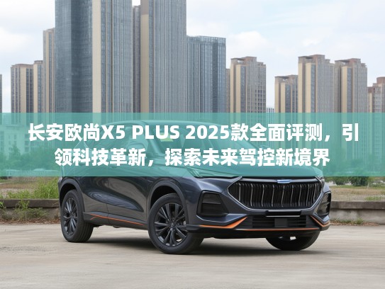 长安欧尚X5 PLUS 2025款全面评测,引领科技革新,探索未来驾控新境界 长安欧尚X5 PLUS 2025款全面评测,引领科技革新,探索未来驾控新境界