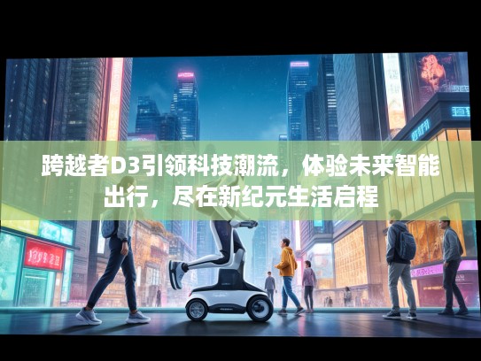 跨越者D3引领科技潮流，体验未来智能出行，尽在新纪元生活启程