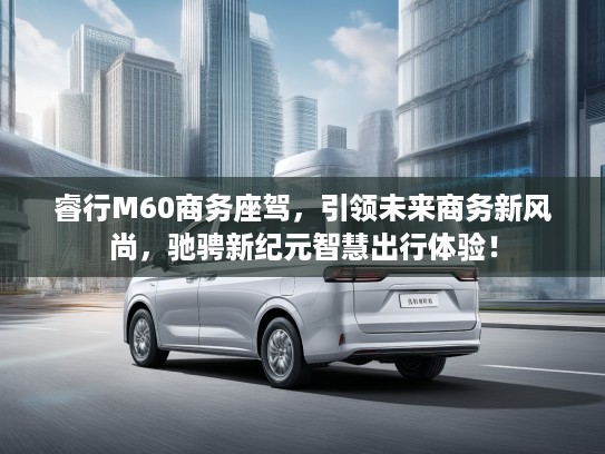 睿行M60商务座驾，引领未来商务新风尚，驰骋新纪元智慧出行体验！