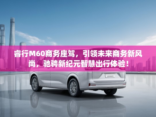 睿行M60商务座驾，引领未来商务新风尚，驰骋新纪元智慧出行体验！