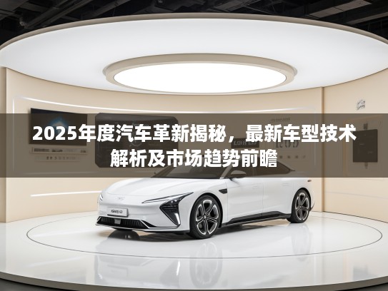 2025年度汽车革新揭秘，最新车型技术解析及市场趋势前瞻