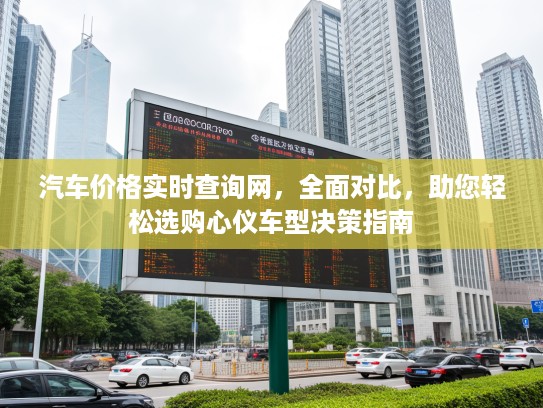 汽车价格实时查询网，全面对比，助您轻松选购心仪车型决策指南