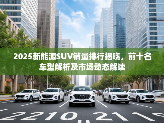 2025新能源SUV销量排行揭晓，前十名车型解析及市场动态解读
