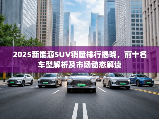 2025新能源SUV销量排行揭晓，前十名车型解析及市场动态解读