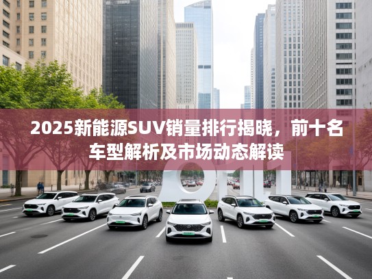 2025新能源SUV销量排行揭晓，前十名车型解析及市场动态解读