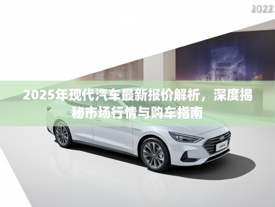 2025年现代汽车最新报价解析,深度揭秘市场行情与购车指南 2025年现代汽车最新报价解析,深度揭秘市场行情与购车指南