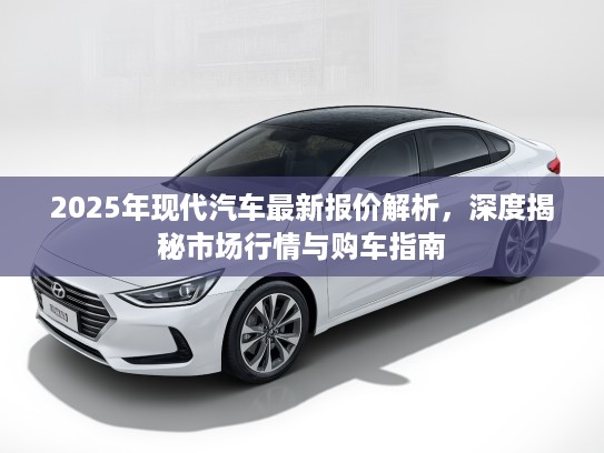 2025年现代汽车最新报价解析,深度揭秘市场行情与购车指南 2025年现代汽车最新报价解析,深度揭秘市场行情与购车指南