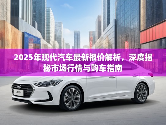 2025年现代汽车最新报价解析,深度揭秘市场行情与购车指南 2025年现代汽车最新报价解析,深度揭秘市场行情与购车指南