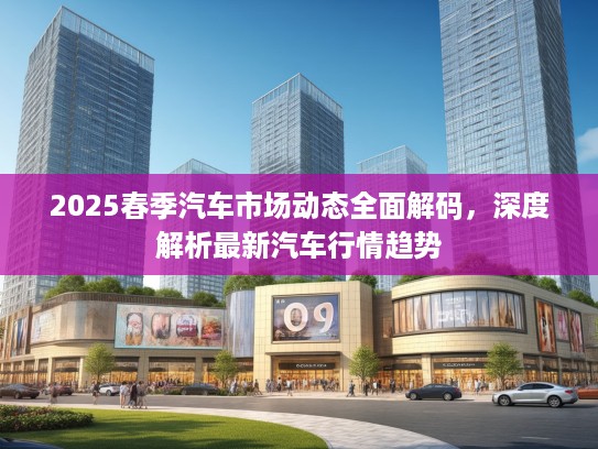 2025春季汽车市场动态全面解码,深度解析最新汽车行情趋势 2025春季汽车市场动态全面解码,深度解析最新汽车行情趋势