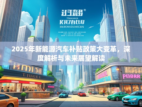 2025年新能源汽车补贴政策大变革,深度解析与未来展望解读 2025年新能源汽车补贴政策大变革,深度解析与未来展望解读