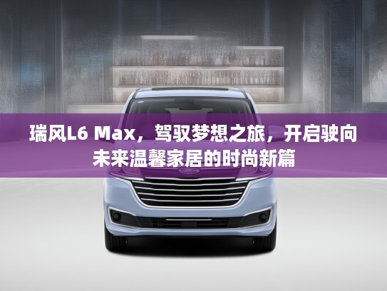 瑞风L6 Max,驾驭梦想之旅,开启驶向未来温馨家居的时尚新篇 瑞风L6 Max,驾驭梦想之旅,开启驶向未来温馨家居的时尚新篇