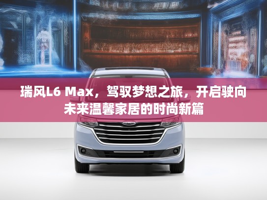 瑞风L6 Max,驾驭梦想之旅,开启驶向未来温馨家居的时尚新篇 瑞风L6 Max,驾驭梦想之旅,开启驶向未来温馨家居的时尚新篇