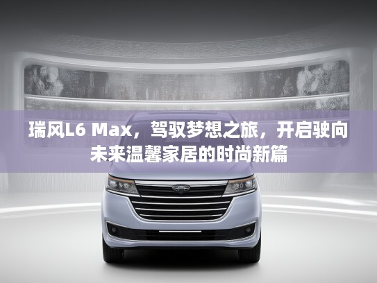瑞风L6 Max,驾驭梦想之旅,开启驶向未来温馨家居的时尚新篇 瑞风L6 Max,驾驭梦想之旅,开启驶向未来温馨家居的时尚新篇