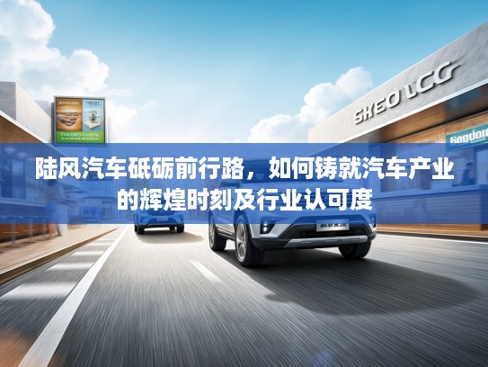 陆风汽车砥砺前行路,如何铸就汽车产业的辉煌时刻及行业认可度 陆风汽车砥砺前行路,如何铸就汽车产业的辉煌时刻及行业认可度
