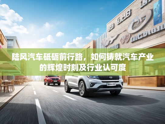 陆风汽车砥砺前行路,如何铸就汽车产业的辉煌时刻及行业认可度 陆风汽车砥砺前行路,如何铸就汽车产业的辉煌时刻及行业认可度