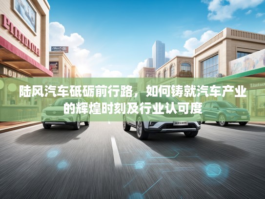 陆风汽车砥砺前行路,如何铸就汽车产业的辉煌时刻及行业认可度 陆风汽车砥砺前行路,如何铸就汽车产业的辉煌时刻及行业认可度