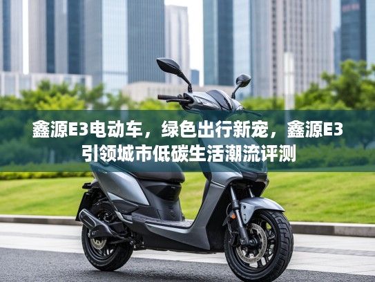 鑫源E3电动车,绿色出行新宠,鑫源E3引领城市低碳生活潮流评测 鑫源E3电动车,绿色出行新宠,鑫源E3引领城市低碳生活潮流评测