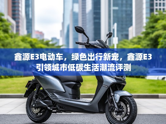 鑫源E3电动车,绿色出行新宠,鑫源E3引领城市低碳生活潮流评测 鑫源E3电动车,绿色出行新宠,鑫源E3引领城市低碳生活潮流评测