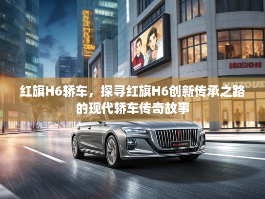 红旗H6轿车,探寻红旗H6创新传承之路的现代轿车传奇故事 红旗H6轿车,探寻红旗H6创新传承之路的现代轿车传奇故事