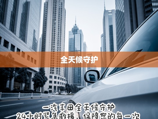 一汽丰田全天候守护,24小时紧急救援,保障您的每一次安心驾驶之旅 一汽丰田全天候守护,24小时紧急救援,保障您的每一次安心驾驶之旅