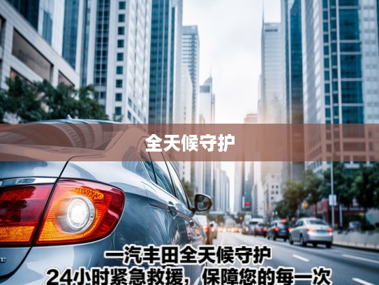 一汽丰田全天候守护,24小时紧急救援,保障您的每一次安心驾驶之旅 一汽丰田全天候守护,24小时紧急救援,保障您的每一次安心驾驶之旅