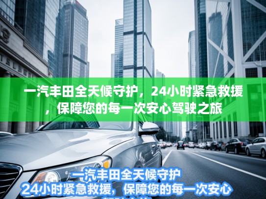 一汽丰田全天候守护,24小时紧急救援,保障您的每一次安心驾驶之旅 一汽丰田全天候守护,24小时紧急救援,保障您的每一次安心驾驶之旅