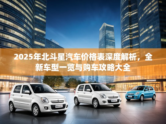 2025年北斗星汽车价格表深度解析,全新车型一览与购车攻略大全 2025年北斗星汽车价格表深度解析,全新车型一览与购车攻略大全