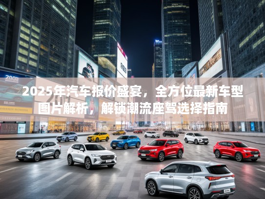 2025年汽车报价盛宴,全方位最新车型图片解析,解锁潮流座驾选择指南 2025年汽车报价盛宴,全方位最新车型图片解析,解锁潮流座驾选择指南