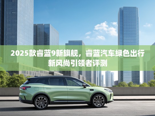 2025款睿蓝9新旗舰,睿蓝汽车绿色出行新风尚引领者评测 2025款睿蓝9新旗舰,睿蓝汽车绿色出行新风尚引领者评测