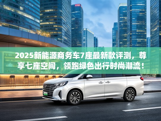 2025新能源商务车7座最新款评测,尊享七座空间,领跑绿色出行时尚潮流! 2025新能源商务车7座最新款评测,尊享七座空间,领跑绿色出行时尚潮流!
