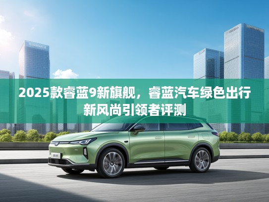2025款睿蓝9新旗舰,睿蓝汽车绿色出行新风尚引领者评测 2025款睿蓝9新旗舰,睿蓝汽车绿色出行新风尚引领者评测