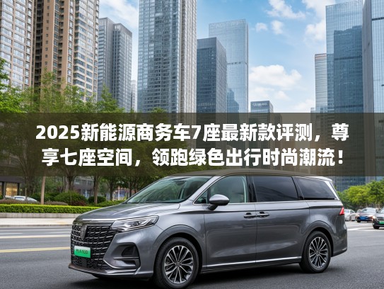 2025新能源商务车7座最新款评测,尊享七座空间,领跑绿色出行时尚潮流! 2025新能源商务车7座最新款评测,尊享七座空间,领跑绿色出行时尚潮流!