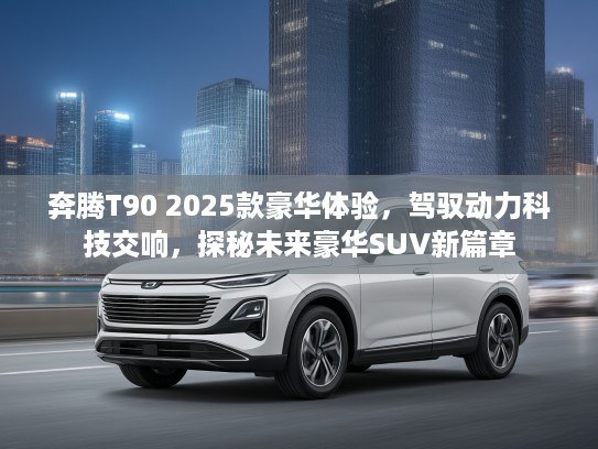 奔腾T90 2025款豪华体验,驾驭动力科技交响,探秘未来豪华SUV新篇章 奔腾T90 2025款豪华体验,驾驭动力科技交响,探秘未来豪华SUV新篇章