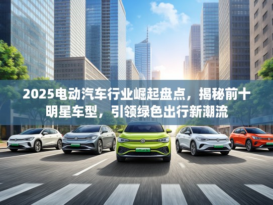 2025电动汽车行业崛起盘点,揭秘前十明星车型,引领绿色出行新潮流 2025电动汽车行业崛起盘点,揭秘前十明星车型,引领绿色出行新潮流