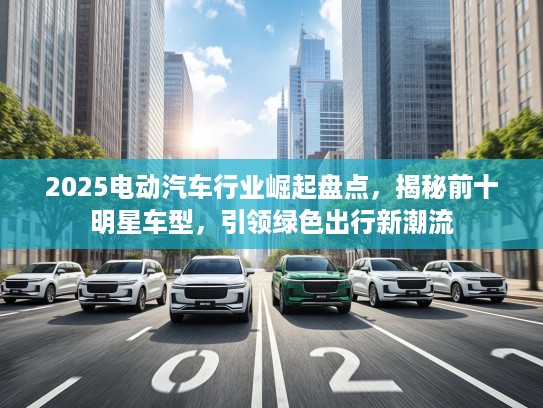 2025电动汽车行业崛起盘点,揭秘前十明星车型,引领绿色出行新潮流 2025电动汽车行业崛起盘点,揭秘前十明星车型,引领绿色出行新潮流