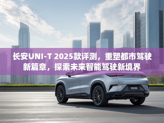 长安UNI-T 2025款评测,重塑都市驾驶新篇章,探索未来智能驾驶新境界 长安UNI-T 2025款评测,重塑都市驾驶新篇章,探索未来智能驾驶新境界