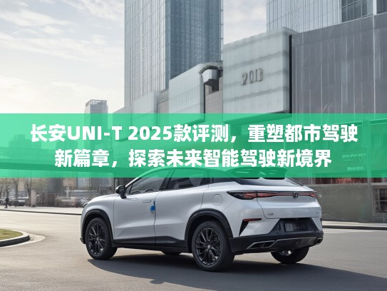 长安UNI-T 2025款评测,重塑都市驾驶新篇章,探索未来智能驾驶新境界 长安UNI-T 2025款评测,重塑都市驾驶新篇章,探索未来智能驾驶新境界