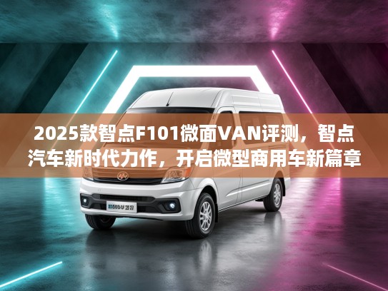2025款智点F101微面VAN评测,智点汽车新时代力作,开启微型商用车新篇章! 2025款智点F101微面VAN评测,智点汽车新时代力作,开启微型商用车新篇章!