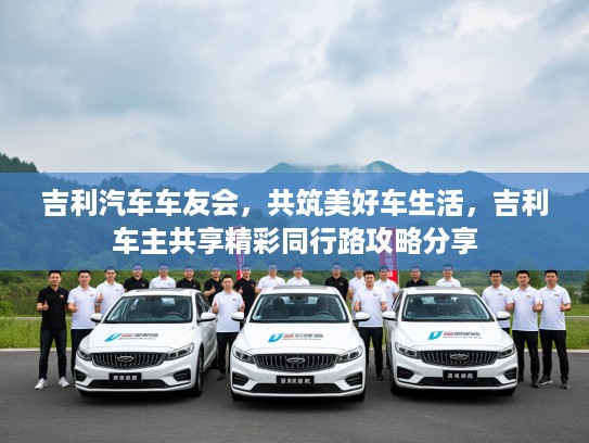 吉利汽车车友会,共筑美好车生活,吉利车主共享精彩同行路攻略分享 吉利汽车车友会,共筑美好车生活,吉利车主共享精彩同行路攻略分享
